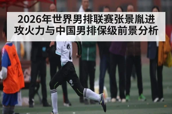 2026年世界男排联赛张景胤进攻火力与中国男排保级前景分析